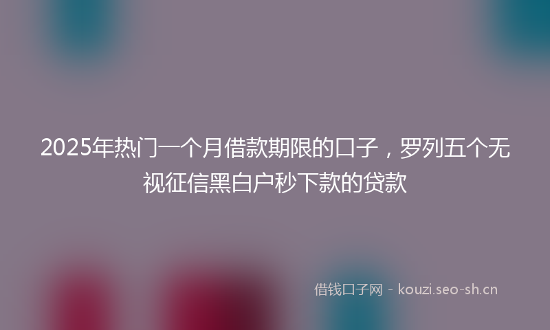 2025年热门一个月借款期限的口子，罗列五个无视征信黑白户秒下款的贷款