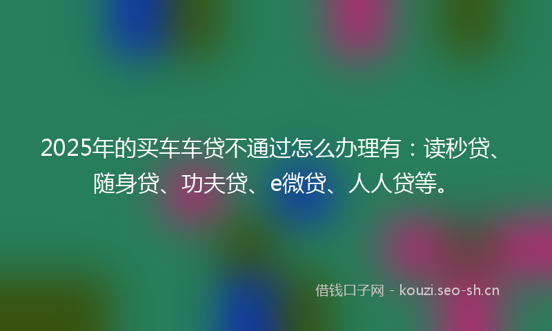 2025年的买车车贷不通过怎么办理有：读秒贷、随身贷、功夫贷、e微贷、人人贷等。