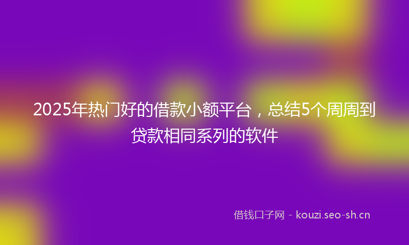 2025年热门好的借款小额平台，总结5个周周到贷款相同系列的软件