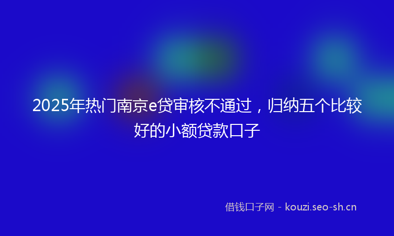 2025年热门南京e贷审核不通过，归纳五个比较好的小额贷款口子