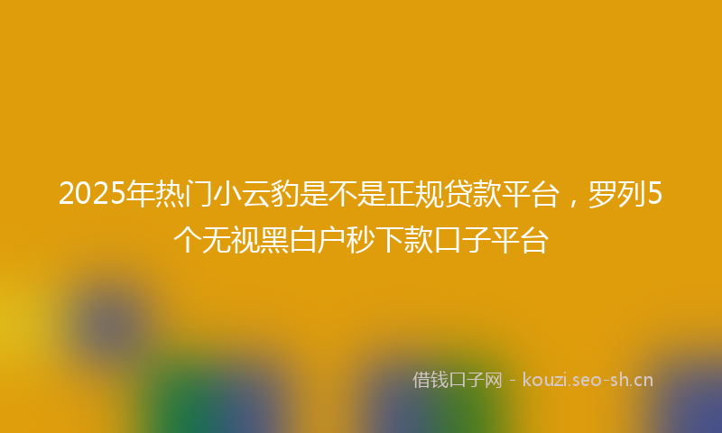 2025年热门小云豹是不是正规贷款平台，罗列5个无视黑白户秒下款口子平台