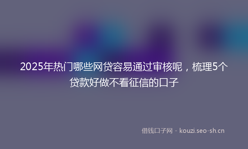 2025年热门哪些网贷容易通过审核呢，梳理5个贷款好做不看征信的口子