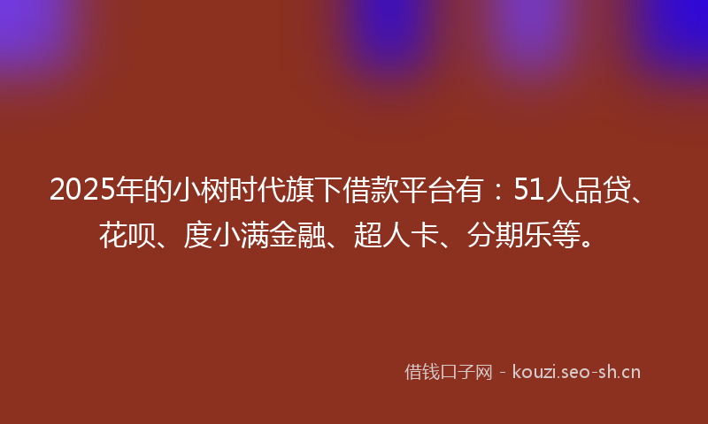 2025年的小树时代旗下借款平台有：51人品贷、花呗、度小满金融、超人卡、分期乐等。