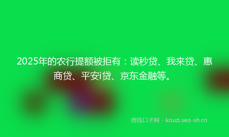 2025年的农行提额被拒有：读秒贷、我来贷、惠商贷、平安i贷、京东金融等。