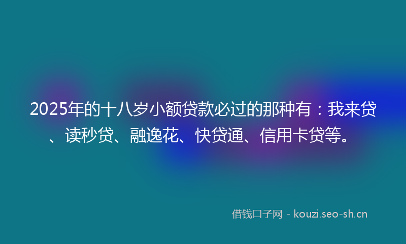 2025年的十八岁小额贷款必过的那种有：我来贷、读秒贷、融逸花、快贷通、信用卡贷等。