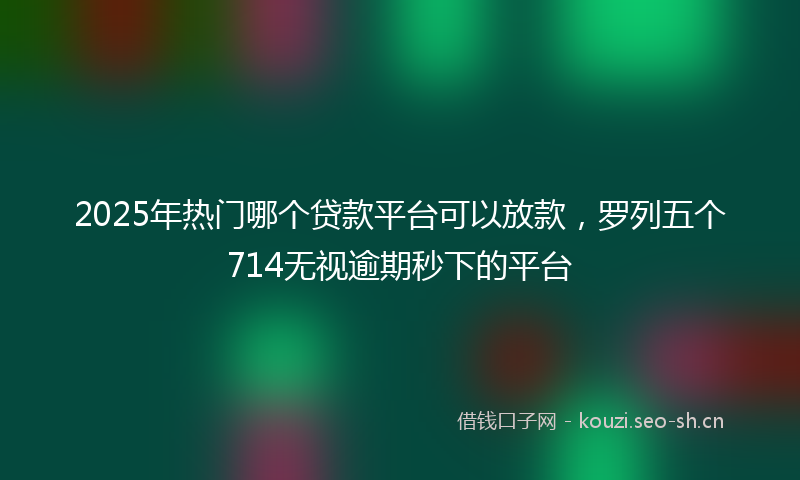 2025年热门哪个贷款平台可以放款，罗列五个714无视逾期秒下的平台