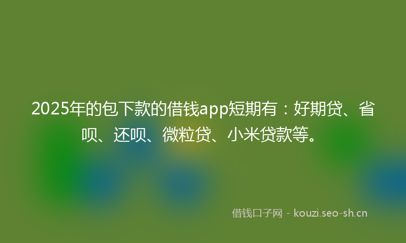 2025年的包下款的借钱app短期有：好期贷、省呗、还呗、微粒贷、小米贷款等。