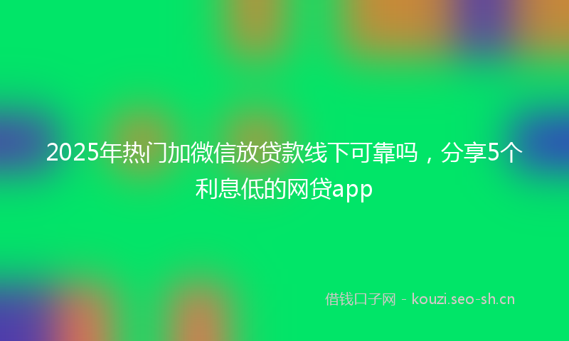 2025年热门加微信放贷款线下可靠吗，分享5个利息低的网贷app