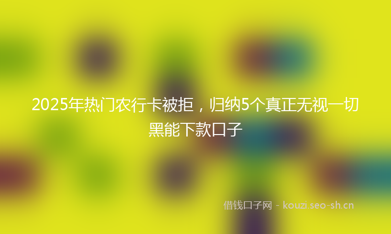 2025年热门农行卡被拒,归纳5个真正无视一切黑能下款口子