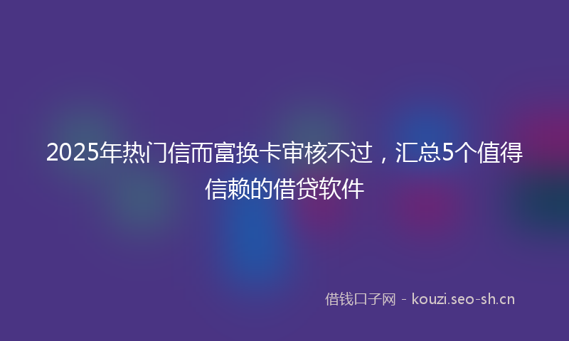 2025年热门信而富换卡审核不过，汇总5个值得信赖的借贷软件