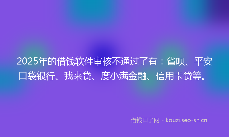 2025年的借钱软件审核不通过了有：省呗、平安口袋银行、我来贷、度小满金融、信用卡贷等。