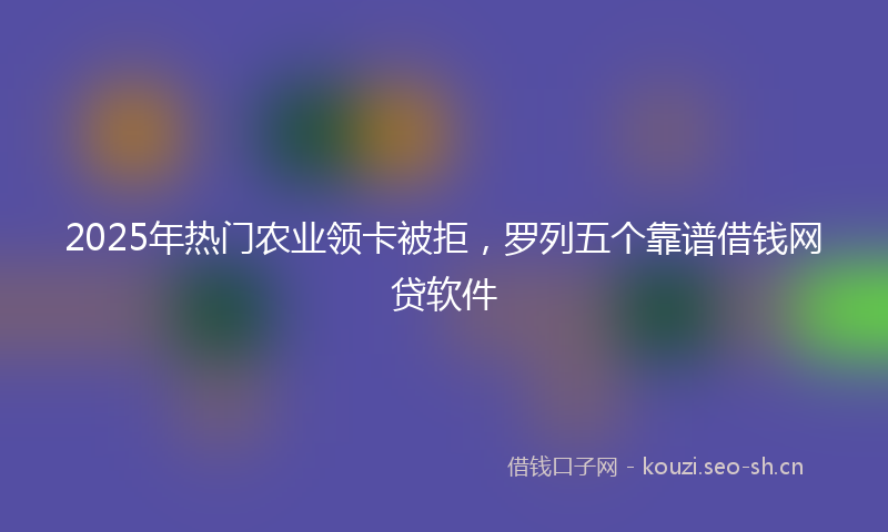 2025年热门农业领卡被拒，罗列五个靠谱借钱网贷软件