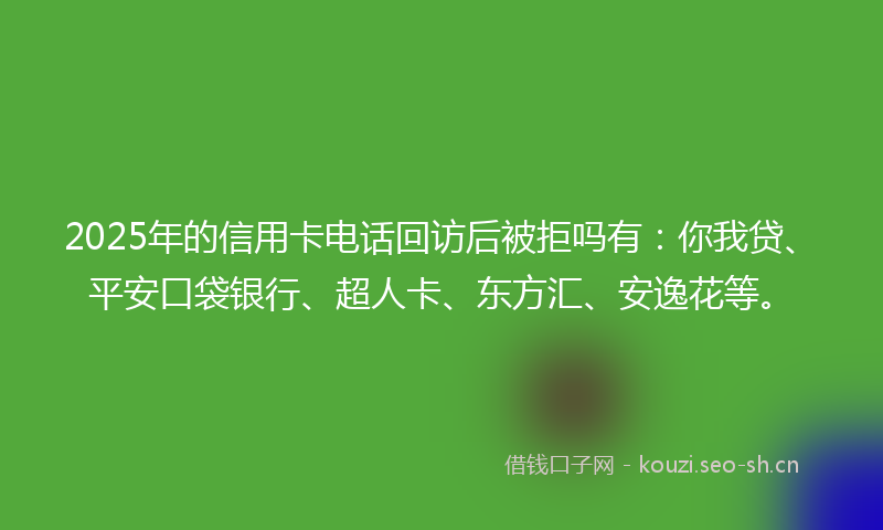 2025年的信用卡电话回访后被拒吗有：你我贷、平安口袋银行、超人卡、东方汇、安逸花等。