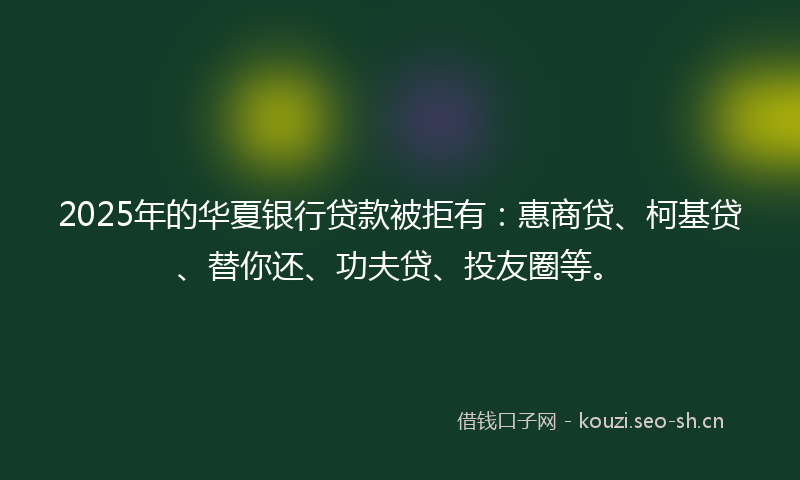 2025年的华夏银行贷款被拒有：惠商贷、柯基贷、替你还、功夫贷、投友圈等。