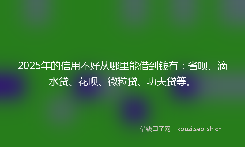 2025年的信用不好从哪里能借到钱有：省呗、滴水贷、花呗、微粒贷、功夫贷等。