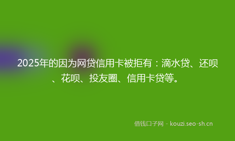 2025年的因为网贷信用卡被拒有：滴水贷、还呗、花呗、投友圈、信用卡贷等。