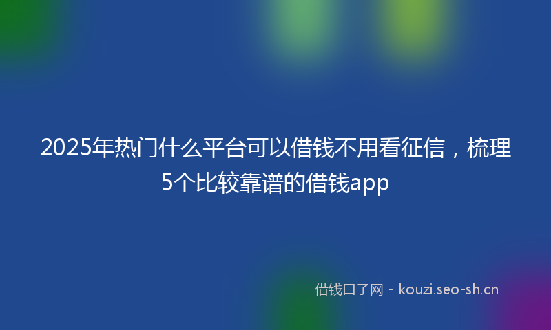 2025年热门什么平台可以借钱不用看征信,梳理5个比较靠谱的借钱app