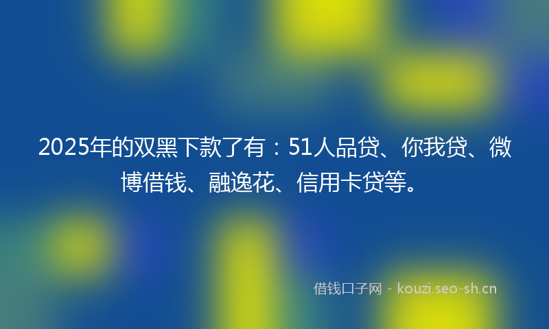 2025年的双黑下款了有：51人品贷、你我贷、微博借钱、融逸花、信用卡贷等。