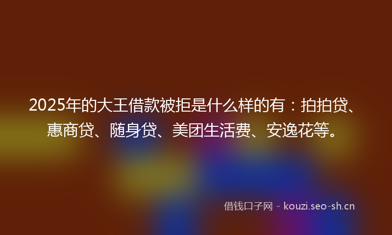2025年的大王借款被拒是什么样的有：拍拍贷、惠商贷、随身贷、美团生活费、安逸花等。