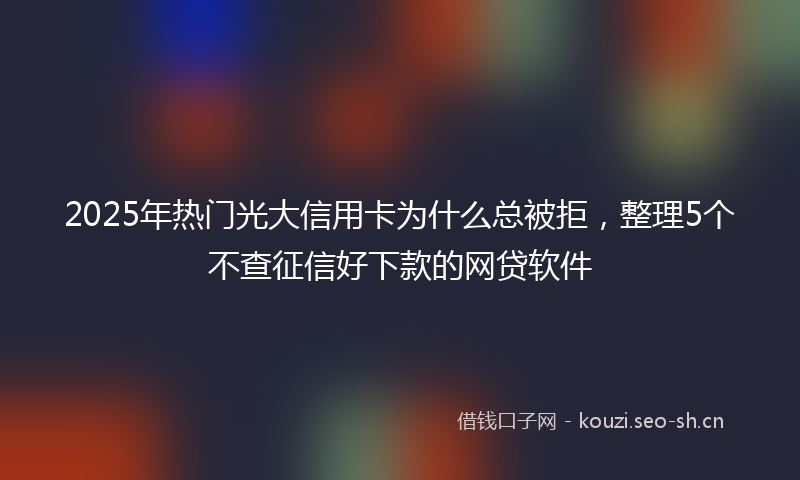 2025年热门光大信用卡为什么总被拒，整理5个不查征信好下款的网贷软件