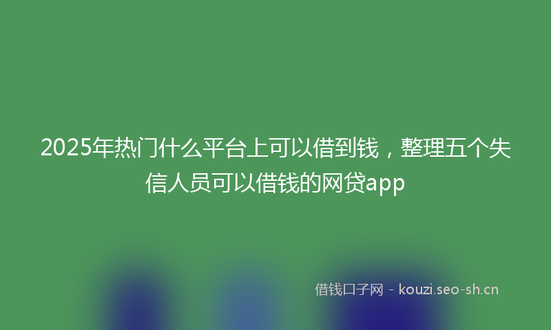 2025年热门什么平台上可以借到钱，整理五个失信人员可以借钱的网贷app