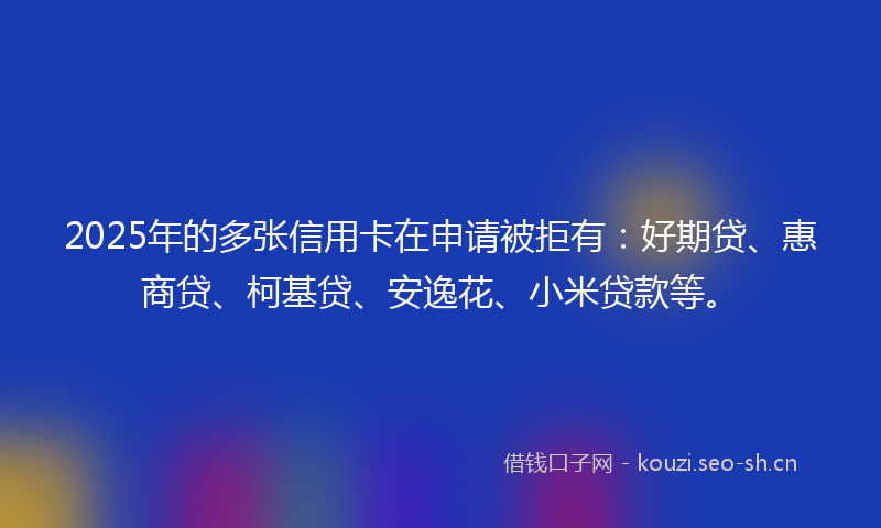 2025年的多张信用卡在申请被拒有：好期贷、惠商贷、柯基贷、安逸花、小米贷款等。