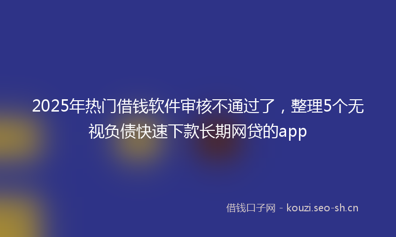 2025年热门借钱软件审核不通过了，整理5个无视负债快速下款长期网贷的app
