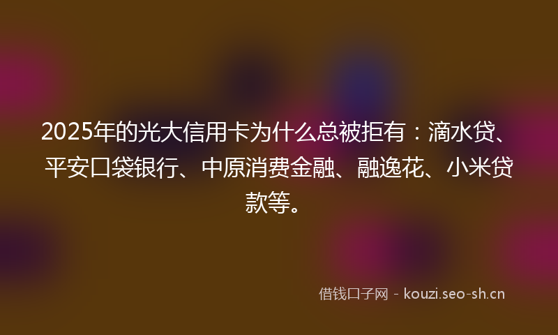 2025年的光大信用卡为什么总被拒有：滴水贷、平安口袋银行、中原消费金融、融逸花、小米贷款等。