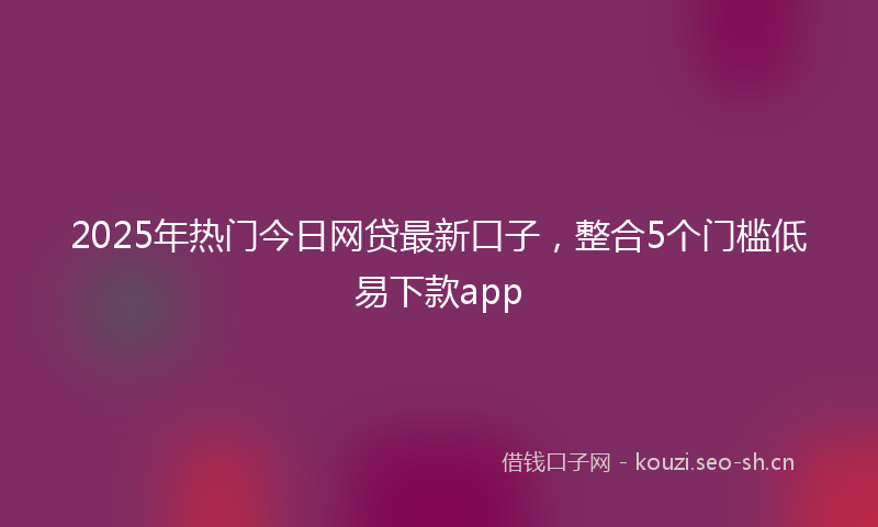 2025年热门今日网贷最新口子，整合5个门槛低易下款app