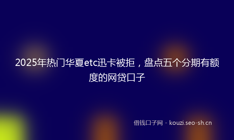 2025年热门华夏etc迅卡被拒，盘点五个分期有额度的网贷口子