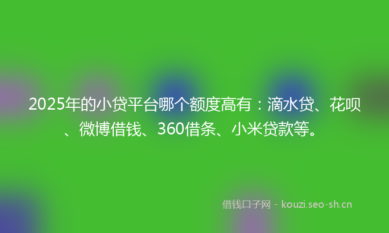 2025年的小贷平台哪个额度高有：滴水贷、花呗、微博借钱、360借条、小米贷款等。