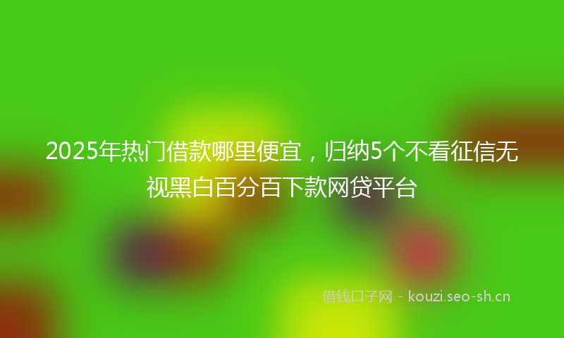 2025年热门借款哪里便宜，归纳5个不看征信无视黑白百分百下款网贷平台