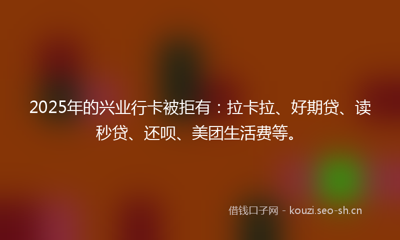 2025年的兴业行卡被拒有：拉卡拉、好期贷、读秒贷、还呗、美团生活费等。