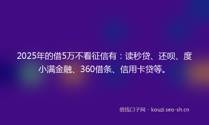 2025年的借5万不看征信有：读秒贷、还呗、度小满金融、360借条、信用卡贷等。
