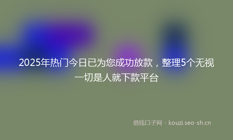 2025年热门今日已为您成功放款，整理5个无视一切是人就下款平台