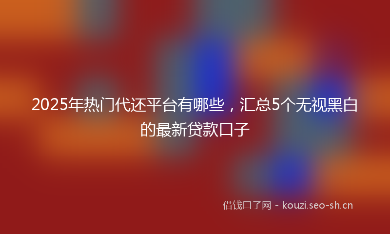2025年热门代还平台有哪些，汇总5个无视黑白的最新贷款口子