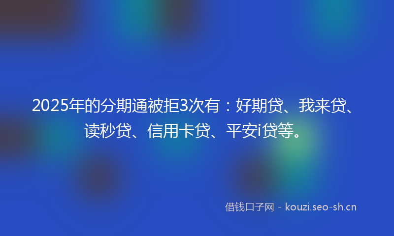 2025年的分期通被拒3次有：好期贷、我来贷、读秒贷、信用卡贷、平安i贷等。