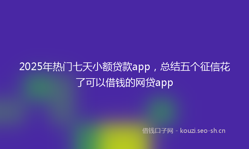 2025年热门七天小额贷款app，总结五个征信花了可以借钱的网贷app