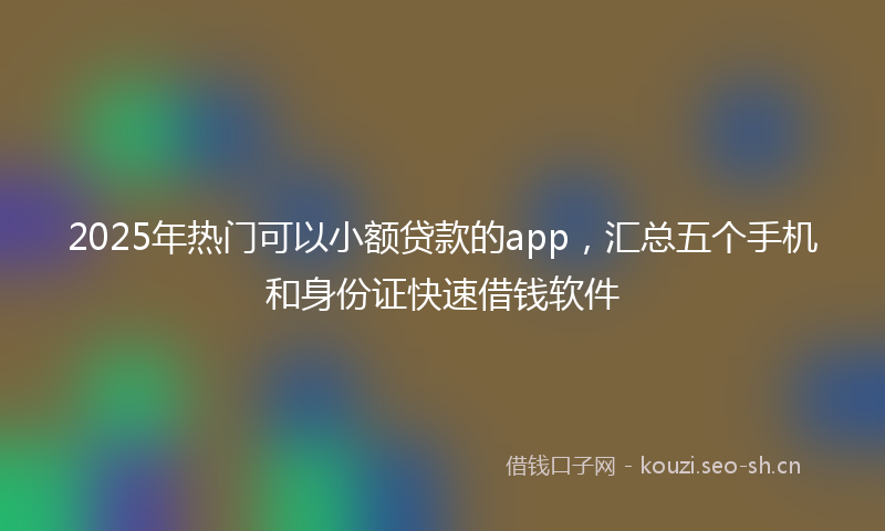 2025年热门可以小额贷款的app，汇总五个手机和身份证快速借钱软件