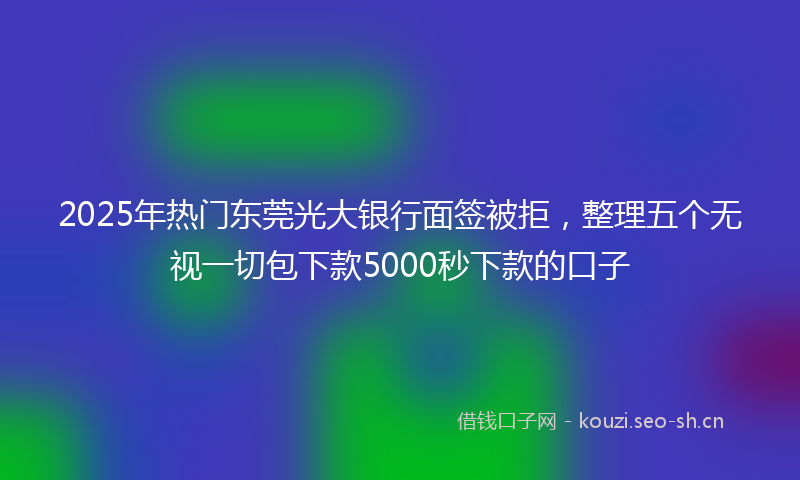 2025年热门东莞光大银行面签被拒，整理五个无视一切包下款5000秒下款的口子
