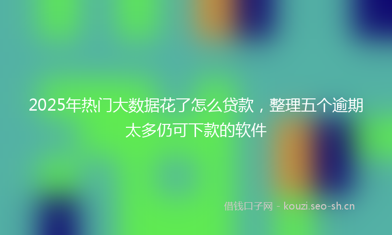 2025年热门大数据花了怎么贷款，整理五个逾期太多仍可下款的软件