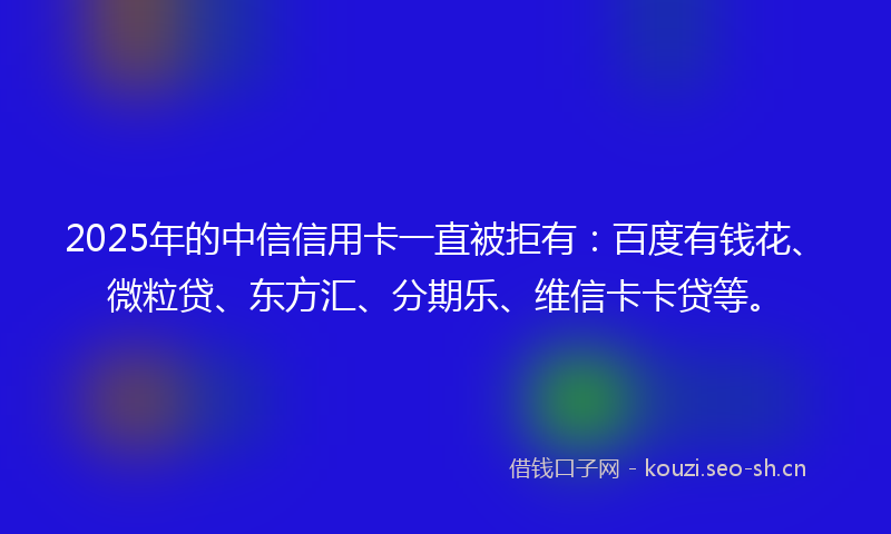 2025年的中信信用卡一直被拒有：百度有钱花、微粒贷、东方汇、分期乐、维信卡卡贷等。