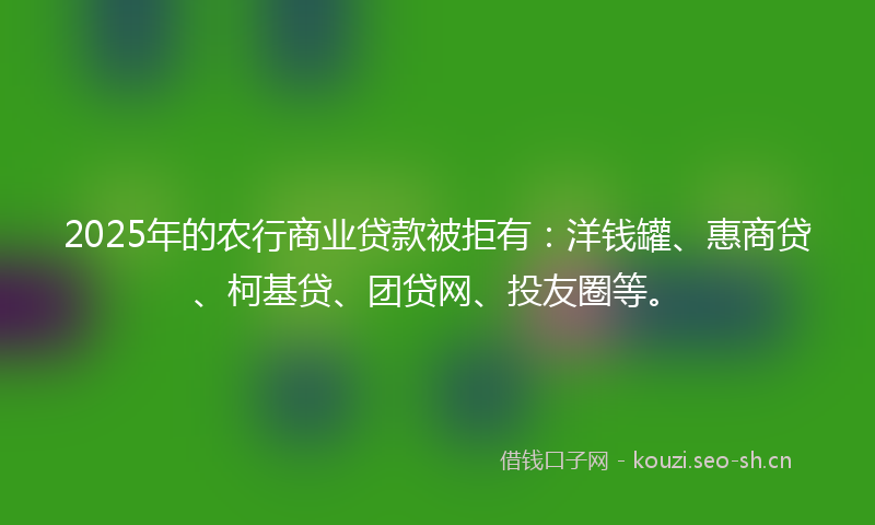 2025年的农行商业贷款被拒有：洋钱罐、惠商贷、柯基贷、团贷网、投友圈等。