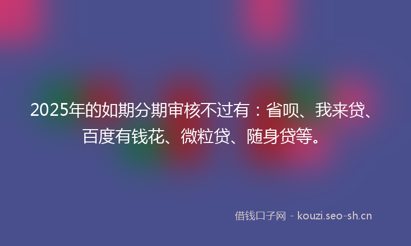 2025年的如期分期审核不过有：省呗、我来贷、百度有钱花、微粒贷、随身贷等。