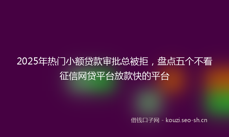 2025年热门小额贷款审批总被拒，盘点五个不看征信网贷平台放款快的平台