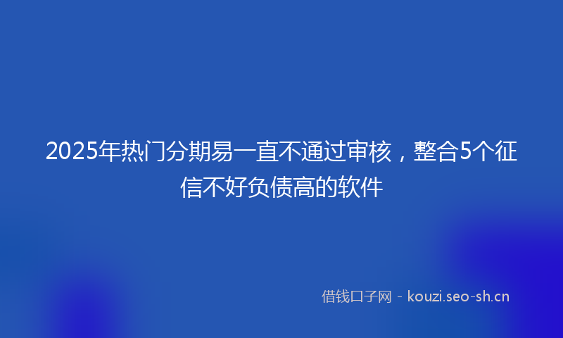 2025年热门分期易一直不通过审核，整合5个征信不好负债高的软件