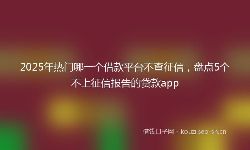 2025年热门哪一个借款平台不查征信，盘点5个不上征信报告的贷款app
