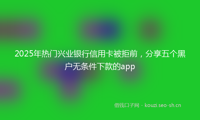 2025年热门兴业银行信用卡被拒前，分享五个黑户无条件下款的app