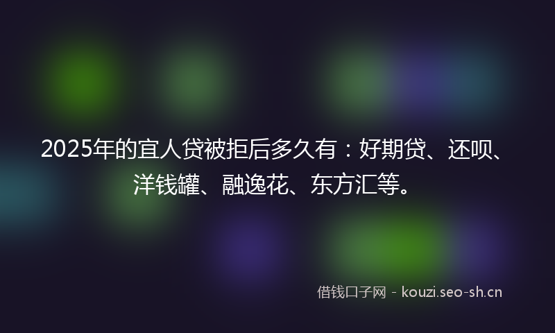 2025年的宜人贷被拒后多久有：好期贷、还呗、洋钱罐、融逸花、东方汇等。