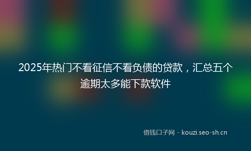 2025年热门不看征信不看负债的贷款，汇总五个逾期太多能下款软件
